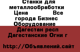 Станки для металлообработки › Цена ­ 20 000 - Все города Бизнес » Оборудование   . Дагестан респ.,Дагестанские Огни г.